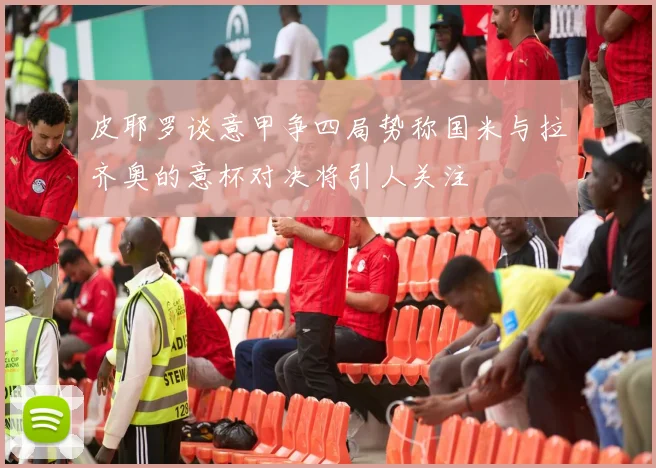 皮耶罗谈意甲争四局势称国米与拉齐奥的意杯对决将引人关注