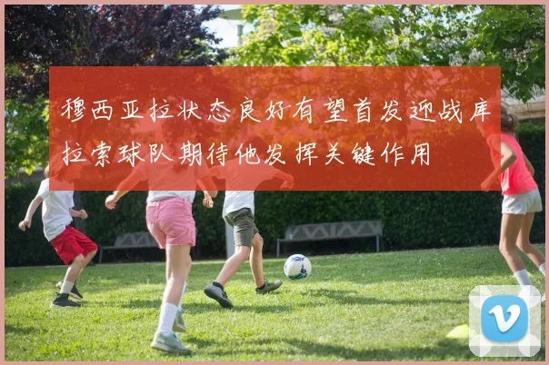 穆西亚拉状态良好有望首发迎战库拉索球队期待他发挥关键作用