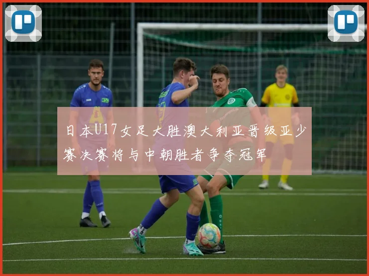 日本U17女足大胜澳大利亚晋级亚少赛决赛将与中朝胜者争夺冠军
