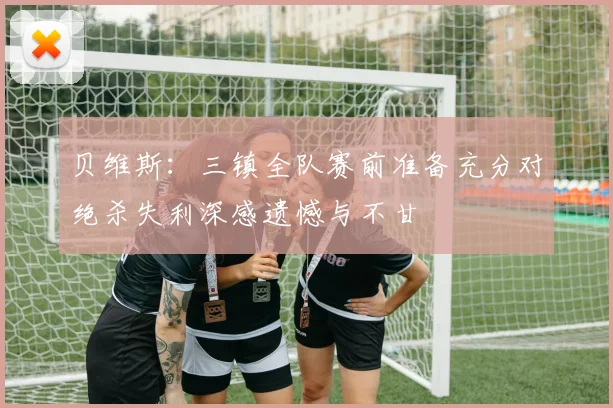 贝维斯：三镇全队赛前准备充分对绝杀失利深感遗憾与不甘