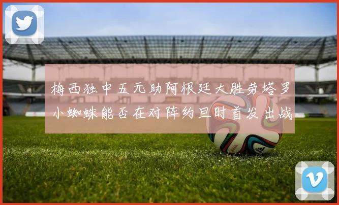 梅西独中五元助阿根廷大胜劳塔罗小蜘蛛能否在对阵约旦时首发出战