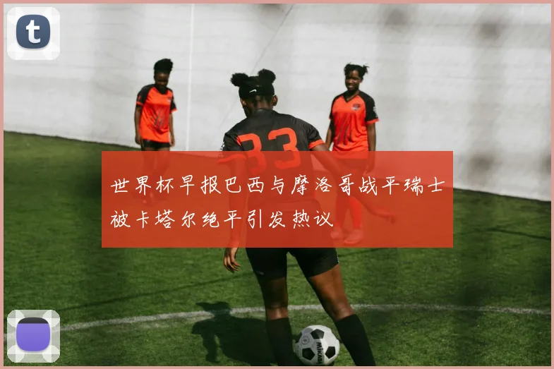 世界杯早报巴西与摩洛哥战平瑞士被卡塔尔绝平引发热议