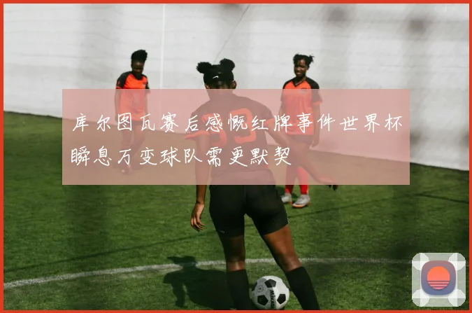 库尔图瓦赛后感慨红牌事件世界杯瞬息万变球队需更默契