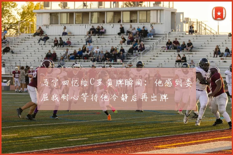 马宁回忆给C罗黄牌瞬间：他感到委屈我耐心等待他冷静后再出牌