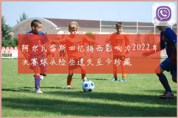阿尔瓦雷斯回忆梅西影响力2022年决赛球衣险些遗失至今珍藏