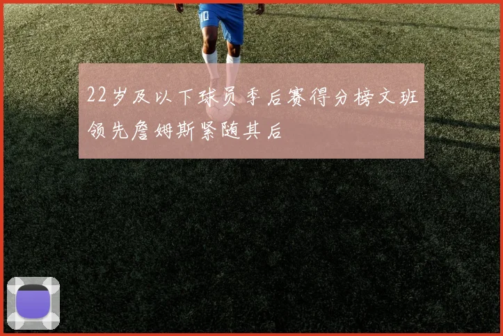 22岁及以下球员季后赛得分榜文班领先詹姆斯紧随其后