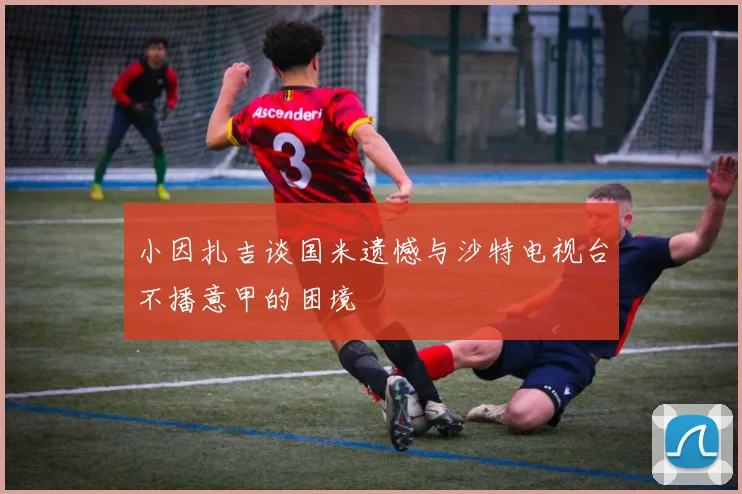 小因扎吉谈国米遗憾与沙特电视台不播意甲的困境