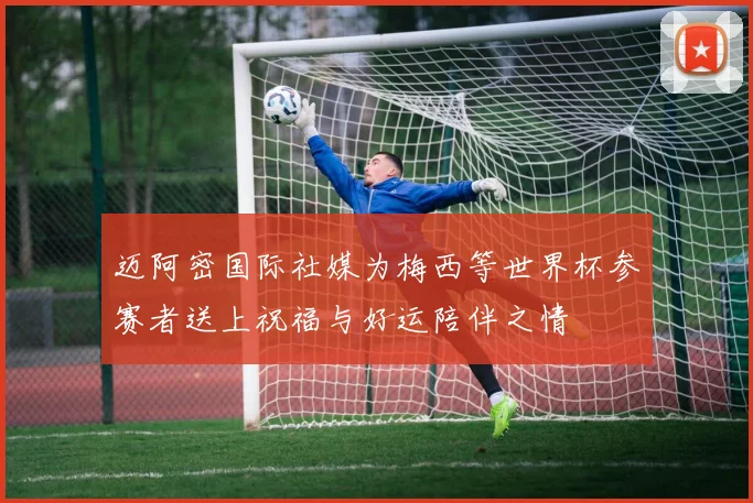 迈阿密国际社媒为梅西等世界杯参赛者送上祝福与好运陪伴之情