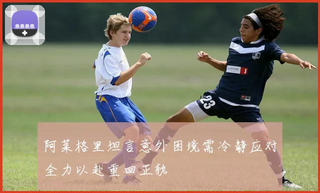 阿莱格里坦言意外困境需冷静应对全力以赴重回正轨