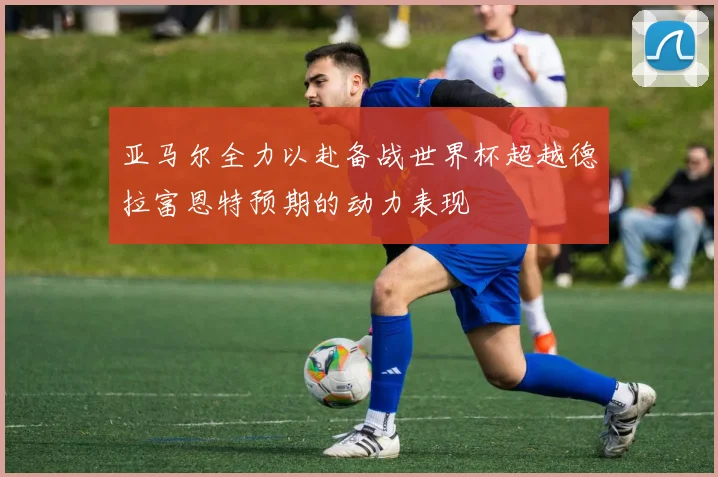 亚马尔全力以赴备战世界杯超越德拉富恩特预期的动力表现