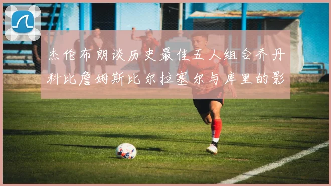 杰伦布朗谈历史最佳五人组合乔丹科比詹姆斯比尔拉塞尔与库里的影响力